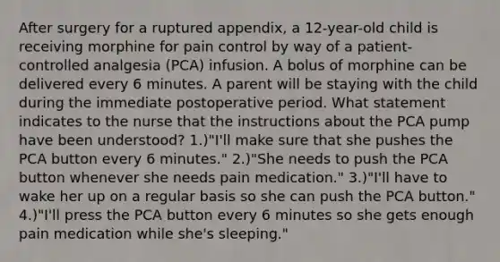 After surgery for a ruptured appendix, a 12-year-old child is receiving morphine for pain control by way of a patient-controlled analgesia (PCA) infusion. A bolus of morphine can be delivered every 6 minutes. A parent will be staying with the child during the immediate postoperative period. What statement indicates to the nurse that the instructions about the PCA pump have been understood? 1.)"I'll make sure that she pushes the PCA button every 6 minutes." 2.)"She needs to push the PCA button whenever she needs pain medication." 3.)"I'll have to wake her up on a regular basis so she can push the PCA button." 4.)"I'll press the PCA button every 6 minutes so she gets enough pain medication while she's sleeping."