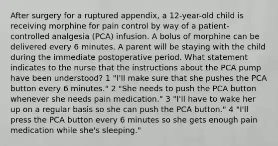 After surgery for a ruptured appendix, a 12-year-old child is receiving morphine for pain control by way of a patient-controlled analgesia (PCA) infusion. A bolus of morphine can be delivered every 6 minutes. A parent will be staying with the child during the immediate postoperative period. What statement indicates to the nurse that the instructions about the PCA pump have been understood? 1 "I'll make sure that she pushes the PCA button every 6 minutes." 2 "She needs to push the PCA button whenever she needs pain medication." 3 "I'll have to wake her up on a regular basis so she can push the PCA button." 4 "I'll press the PCA button every 6 minutes so she gets enough pain medication while she's sleeping."