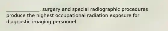 ______________, surgery and special radiographic procedures produce the highest occupational radiation exposure for diagnostic imaging personnel