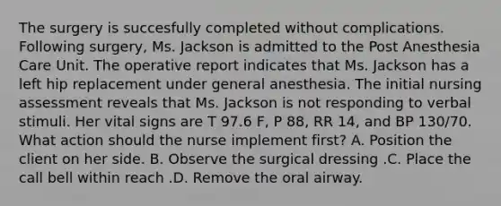 The surgery is succesfully completed without complications. Following surgery, Ms. Jackson is admitted to the Post Anesthesia Care Unit. The operative report indicates that Ms. Jackson has a left hip replacement under general anesthesia. The initial nursing assessment reveals that Ms. Jackson is not responding to verbal stimuli. Her vital signs are T 97.6 F, P 88, RR 14, and BP 130/70. What action should the nurse implement first? A. Position the client on her side. B. Observe the surgical dressing .C. Place the call bell within reach .D. Remove the oral airway.