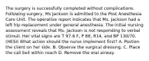 The surgery is successfully completed without complications. Following surgery, Ms Jackson is admitted to the Post Anesthesia Care Unit. The operative report indicates that Ms. Jackson had a left hip replacement under general anesthesia. The initial nursing assessment reveals that Ms. Jackson is not responding to verbal stimuli. Her vital signs are T 97.6 F, P 88, R14, and BP 130/70. (HESI) What action should the nurse implement first? A. Postion the client on her side. B. Observe the surgical dressing. C. Place the call bell within reach D. Remove the oral airway.