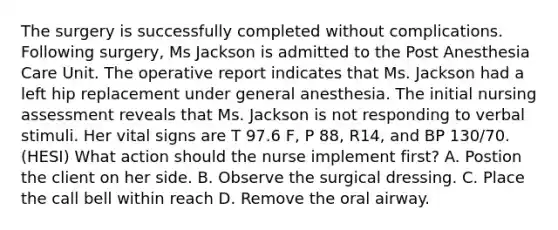 The surgery is successfully completed without complications. Following surgery, Ms Jackson is admitted to the Post Anesthesia Care Unit. The operative report indicates that Ms. Jackson had a left hip replacement under general anesthesia. The initial nursing assessment reveals that Ms. Jackson is not responding to verbal stimuli. Her vital signs are T 97.6 F, P 88, R14, and BP 130/70. (HESI) What action should the nurse implement first? A. Postion the client on her side. B. Observe the surgical dressing. C. Place the call bell within reach D. Remove the oral airway.