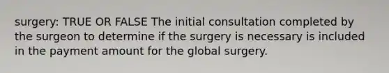 surgery: TRUE OR FALSE The initial consultation completed by the surgeon to determine if the surgery is necessary is included in the payment amount for the global surgery.