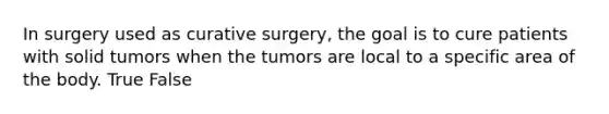 In surgery used as curative surgery, the goal is to cure patients with solid tumors when the tumors are local to a specific area of the body. True False