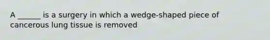 A ______ is a surgery in which a wedge-shaped piece of cancerous lung tissue is removed