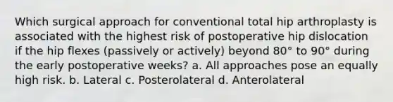 Which surgical approach for conventional total hip arthroplasty is associated with the highest risk of postoperative hip dislocation if the hip flexes (passively or actively) beyond 80° to 90° during the early postoperative weeks? a. All approaches pose an equally high risk. b. Lateral c. Posterolateral d. Anterolateral