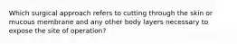 Which surgical approach refers to cutting through the skin or mucous membrane and any other body layers necessary to expose the site of operation?