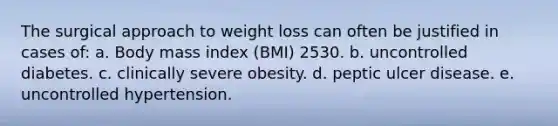 The surgical approach to weight loss can often be justified in cases of: a. Body mass index (BMI) 2530. b. uncontrolled diabetes. c. clinically severe obesity. d. peptic ulcer disease. e. uncontrolled hypertension.