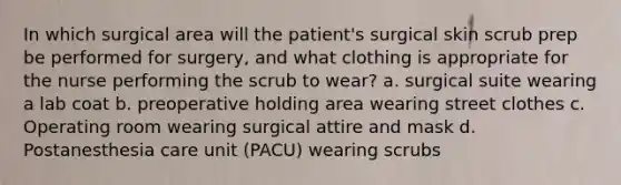 In which surgical area will the patient's surgical skin scrub prep be performed for surgery, and what clothing is appropriate for the nurse performing the scrub to wear? a. surgical suite wearing a lab coat b. preoperative holding area wearing street clothes c. Operating room wearing surgical attire and mask d. Postanesthesia care unit (PACU) wearing scrubs