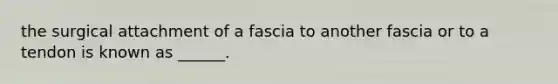 the surgical attachment of a fascia to another fascia or to a tendon is known as ______.