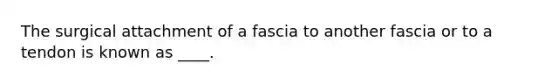 The surgical attachment of a fascia to another fascia or to a tendon is known as ____.