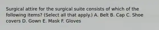 Surgical attire for the surgical suite consists of which of the following items? (Select all that apply.) A. Belt B. Cap C. Shoe covers D. Gown E. Mask F. Gloves