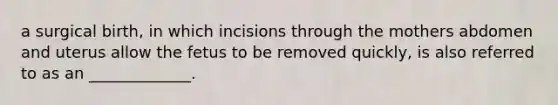 a surgical birth, in which incisions through the mothers abdomen and uterus allow the fetus to be removed quickly, is also referred to as an _____________.