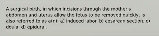 A surgical birth, in which incisions through the mother's abdomen and uterus allow the fetus to be removed quickly, is also referred to as a(n): a) induced labor. b) cesarean section. c) doula. d) epidural.