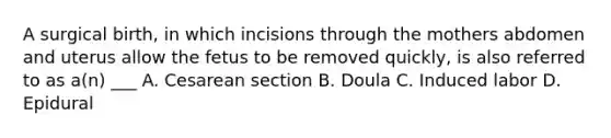 A surgical birth, in which incisions through the mothers abdomen and uterus allow the fetus to be removed quickly, is also referred to as a(n) ___ A. Cesarean section B. Doula C. Induced labor D. Epidural