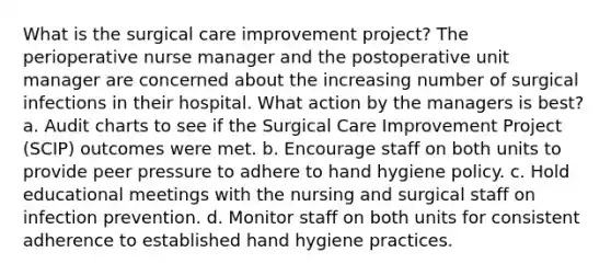 What is the surgical care improvement project? The perioperative nurse manager and the postoperative unit manager are concerned about the increasing number of surgical infections in their hospital. What action by the managers is best? a. Audit charts to see if the Surgical Care Improvement Project (SCIP) outcomes were met. b. Encourage staff on both units to provide peer pressure to adhere to hand hygiene policy. c. Hold educational meetings with the nursing and surgical staff on infection prevention. d. Monitor staff on both units for consistent adherence to established hand hygiene practices.