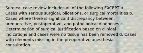 Surgical case review includes all of the following EXCEPT a. Cases with serious surgical, plications, or surgical mortalities b. Cases where there is significant discrepancy between, preoperative, postoperative, and pathological diagnoses c. Determination of surgical justification based on clinical indications and cases were no tissue has been removed d. Cases with elements missing in the preoperative anesthesia consultation