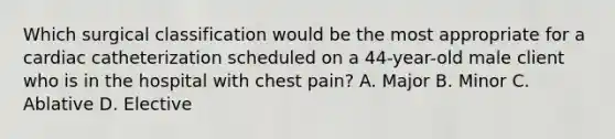 Which surgical classification would be the most appropriate for a cardiac catheterization scheduled on a 44-year-old male client who is in the hospital with chest pain? A. Major B. Minor C. Ablative D. Elective