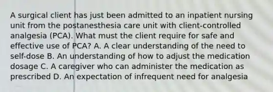 A surgical client has just been admitted to an inpatient nursing unit from the postanesthesia care unit with client-controlled analgesia (PCA). What must the client require for safe and effective use of PCA? A. A clear understanding of the need to self-dose B. An understanding of how to adjust the medication dosage C. A caregiver who can administer the medication as prescribed D. An expectation of infrequent need for analgesia