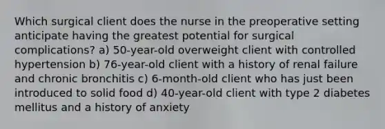 Which surgical client does the nurse in the preoperative setting anticipate having the greatest potential for surgical complications? a) 50-year-old overweight client with controlled hypertension b) 76-year-old client with a history of renal failure and chronic bronchitis c) 6-month-old client who has just been introduced to solid food d) 40-year-old client with type 2 diabetes mellitus and a history of anxiety