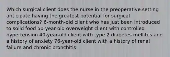 Which surgical client does the nurse in the preoperative setting anticipate having the greatest potential for surgical complications? 6-month-old client who has just been introduced to solid food 50-year-old overweight client with controlled hypertension 40-year-old client with type 2 diabetes mellitus and a history of anxiety 76-year-old client with a history of renal failure and chronic bronchitis