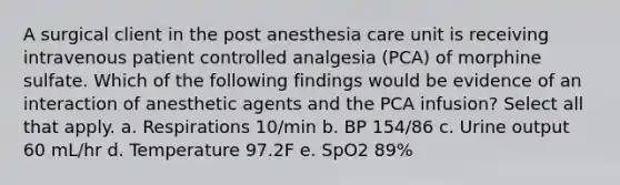 A surgical client in the post anesthesia care unit is receiving intravenous patient controlled analgesia (PCA) of morphine sulfate. Which of the following findings would be evidence of an interaction of anesthetic agents and the PCA infusion? Select all that apply. a. Respirations 10/min b. BP 154/86 c. Urine output 60 mL/hr d. Temperature 97.2F e. SpO2 89%