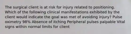 The surgical client is at risk for injury related to positioning. Which of the following clinical manifestations exhibited by the client would indicate the goal was met of avoiding injury? Pulse oximetry 98% Absence of itching Peripheral pulses palpable Vital signs within normal limits for client