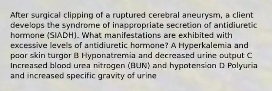 After surgical clipping of a ruptured cerebral aneurysm, a client develops the syndrome of inappropriate secretion of antidiuretic hormone (SIADH). What manifestations are exhibited with excessive levels of antidiuretic hormone? A Hyperkalemia and poor skin turgor B Hyponatremia and decreased urine output C Increased blood urea nitrogen (BUN) and hypotension D Polyuria and increased specific gravity of urine