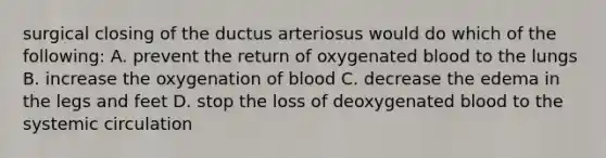 surgical closing of the ductus arteriosus would do which of the following: A. prevent the return of oxygenated blood to the lungs B. increase the oxygenation of blood C. decrease the edema in the legs and feet D. stop the loss of deoxygenated blood to the systemic circulation