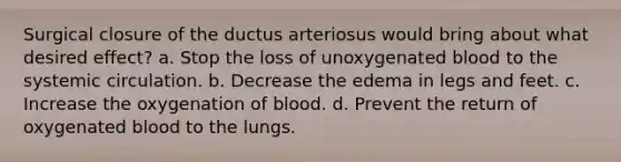 Surgical closure of the ductus arteriosus would bring about what desired effect? a. Stop the loss of unoxygenated blood to the systemic circulation. b. Decrease the edema in legs and feet. c. Increase the oxygenation of blood. d. Prevent the return of oxygenated blood to the lungs.