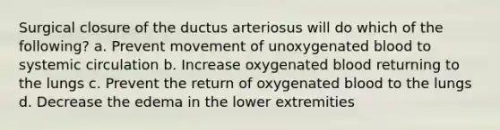 Surgical closure of the ductus arteriosus will do which of the following? a. Prevent movement of unoxygenated blood to systemic circulation b. Increase oxygenated blood returning to the lungs c. Prevent the return of oxygenated blood to the lungs d. Decrease the edema in the lower extremities