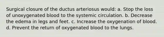 Surgical closure of the ductus arteriosus would: a. Stop the loss of unoxygenated blood to the systemic circulation. b. Decrease the edema in legs and feet. c. Increase the oxygenation of blood. d. Prevent the return of oxygenated blood to the lungs.