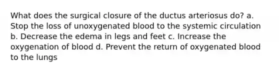 What does the surgical closure of the ductus arteriosus do? a. Stop the loss of unoxygenated blood to the systemic circulation b. Decrease the edema in legs and feet c. Increase the oxygenation of blood d. Prevent the return of oxygenated blood to the lungs