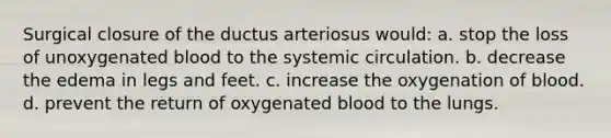 Surgical closure of the ductus arteriosus would: a. stop the loss of unoxygenated blood to the systemic circulation. b. decrease the edema in legs and feet. c. increase the oxygenation of blood. d. prevent the return of oxygenated blood to the lungs.