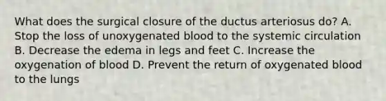 What does the surgical closure of the ductus arteriosus do? A. Stop the loss of unoxygenated blood to the systemic circulation B. Decrease the edema in legs and feet C. Increase the oxygenation of blood D. Prevent the return of oxygenated blood to the lungs