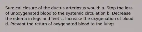 Surgical closure of the ductus arteriosus would: a. Stop the loss of unoxygenated blood to the systemic circulation b. Decrease the edema in legs and feet c. Increase the oxygenation of blood d. Prevent the return of oxygenated blood to the lungs