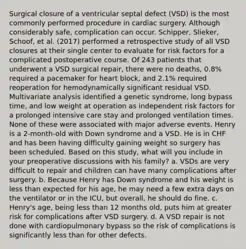 Surgical closure of a ventricular septal defect (VSD) is the most commonly performed procedure in cardiac surgery. Although considerably safe, complication can occur. Schipper, Slieker, Schoof, et al. (2017) performed a retrospective study of all VSD closures at their single center to evaluate for risk factors for a complicated postoperative course. Of 243 patients that underwent a VSD surgical repair, there were no deaths, 0.8% required a pacemaker for heart block, and 2.1% required reoperation for hemodynamically significant residual VSD. Multivariate analysis identified a genetic syndrome, long bypass time, and low weight at operation as independent risk factors for a prolonged intensive care stay and prolonged ventilation times. None of these were associated with major adverse events. Henry is a 2-month-old with Down syndrome and a VSD. He is in CHF and has been having difficulty gaining weight so surgery has been scheduled. Based on this study, what will you include in your preoperative discussions with his family? a. VSDs are very difficult to repair and children can have many complications after surgery. b. Because Henry has Down syndrome and his weight is less than expected for his age, he may need a few extra days on the ventilator or in the ICU, but overall, he should do fine. c. Henry's age, being less than 12 months old, puts him at greater risk for complications after VSD surgery. d. A VSD repair is not done with cardiopulmonary bypass so the risk of complications is significantly less than for other defects.