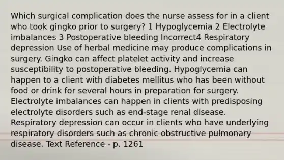 Which surgical complication does the nurse assess for in a client who took gingko prior to surgery? 1 Hypoglycemia 2 Electrolyte imbalances 3 Postoperative bleeding Incorrect4 Respiratory depression Use of herbal medicine may produce complications in surgery. Gingko can affect platelet activity and increase susceptibility to postoperative bleeding. Hypoglycemia can happen to a client with diabetes mellitus who has been without food or drink for several hours in preparation for surgery. Electrolyte imbalances can happen in clients with predisposing electrolyte disorders such as end-stage renal disease. Respiratory depression can occur in clients who have underlying respiratory disorders such as chronic obstructive pulmonary disease. Text Reference - p. 1261