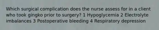 Which surgical complication does the nurse assess for in a client who took gingko prior to surgery? 1 Hypoglycemia 2 Electrolyte imbalances 3 Postoperative bleeding 4 Respiratory depression