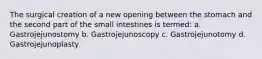 The surgical creation of a new opening between the stomach and the second part of the small intestines is termed: a. Gastrojejunostomy b. Gastrojejunoscopy c. Gastrojejunotomy d. Gastrojejunoplasty