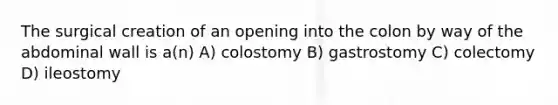 The surgical creation of an opening into the colon by way of the abdominal wall is a(n) A) colostomy B) gastrostomy C) colectomy D) ileostomy