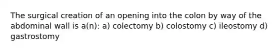 The surgical creation of an opening into the colon by way of the abdominal wall is a(n): a) colectomy b) colostomy c) ileostomy d) gastrostomy