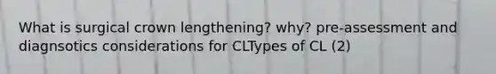 What is surgical crown lengthening? why? pre-assessment and diagnsotics considerations for CLTypes of CL (2)