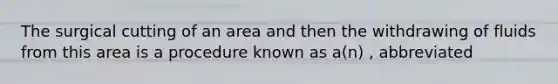 The surgical cutting of an area and then the withdrawing of fluids from this area is a procedure known as a(n) , abbreviated