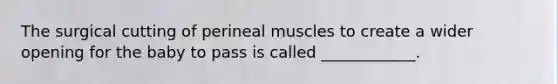 The surgical cutting of perineal muscles to create a wider opening for the baby to pass is called ____________.