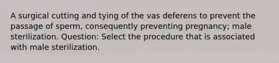 A surgical cutting and tying of the vas deferens to prevent the passage of sperm, consequently preventing pregnancy; male sterilization. Question: Select the procedure that is associated with male sterilization.