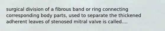 surgical division of a fibrous band or ring connecting corresponding body parts, used to separate the thickened adherent leaves of stenosed mitral valve is called....