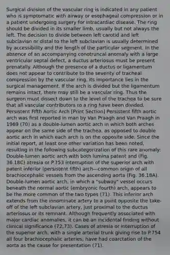 Surgical division of the vascular ring is indicated in any patient who is symptomatic with airway or esophageal compression or in a patient undergoing surgery for intracardiac disease. The ring should be divided in its smaller limb, usually but not always the left. The decision to divide between left carotid and left subclavian or distal to the left subclavian is usually determined by accessibility and the length of the particular segment. In the absence of an accompanying conotruncal anomaly with a large ventricular septal defect, a ductus arteriosus must be present prenatally. Although the presence of a ductus or ligamentum does not appear to contribute to the severity of tracheal compression by the vascular ring, its importance lies in the surgical management. If the arch is divided but the ligamentum remains intact, there may still be a vascular ring. Thus the surgeon must dissect down to the level of the trachea to be sure that all vascular contributors to a ring have been divided. Persistent Fifth Aortic Arch [Print Section] Persistent fifth aortic arch was first reported in man by Van Praagh and Van Praagh in 1969 (70) as a double-lumen aortic arch in which both arches appear on the same side of the trachea, as opposed to double aortic arch in which each arch is on the opposite side. Since the initial report, at least one other variation has been noted, resulting in the following subcategorization of this rare anomaly: Double-lumen aortic arch with both lumina patent and (Fig. 36.18C) atresia or P.753 interruption of the superior arch with patent inferior (persistent fifth) arch—common origin of all brachiocephalic vessels from the ascending aorta (Fig. 36.18A). Double-lumen aortic arch, in which a "subway" vessel occurs beneath the normal aortic (embryonic fourth) arch, appears to be the more common of the two types (71). This inferior arch extends from the innominate artery to a point opposite the take-off of the left subclavian artery, just proximal to the ductus arteriosus or its remnant. Although frequently associated with major cardiac anomalies, it can be an incidental finding without clinical significance (72,73). Cases of atresia or interruption of the superior arch, with a single arterial trunk giving rise to P.754 all four brachiocephalic arteries, have had coarctation of the aorta as the cause for presentation (71).