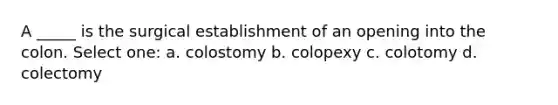 A _____ is the surgical establishment of an opening into the colon. Select one: a. colostomy b. colopexy c. colotomy d. colectomy