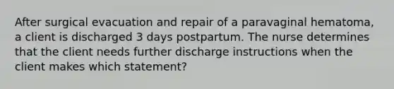 After surgical evacuation and repair of a paravaginal hematoma, a client is discharged 3 days postpartum. The nurse determines that the client needs further discharge instructions when the client makes which statement?